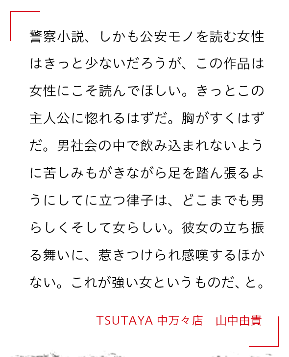 警察小説、しかも公安モノを読む女性はきっと少ないだろうが、この作品は女性にこそ読んでほしい。きっとこの主人公に惚れるはずだ。胸がすくはずだ。男社会の中で飲み込まれないように苦しみもがきながら足を踏ん張るようにしてに立つ律子は、どこまでも男らしくそして女らしい。彼女の立ち振る舞いに、惹きつけられ感嘆するほかない。これが強い女というものだ、と。 TSUTAYA 中万々店　山中由貴