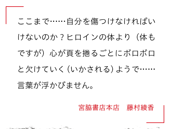 ここまで……自分を傷つけなければいけないのか？ヒロインの体より（体もですが）心が頁を捲るごとにボロボロと欠けていく（いかされる）ようで……言葉が浮かびません。 宮脇書店本店　藤村綾香