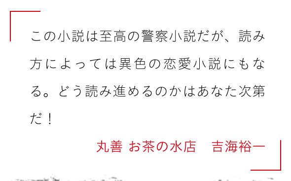 この小説は至高の警察小説だが、読み方によっては異色の恋愛小説にもなる。どう読み進めるのかはあなた次第だ！丸善 お茶の水店　吉海裕一