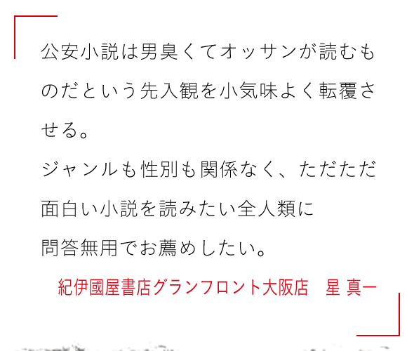 公安小説は男臭くてオッサンが読むものだという先入観を小気味よく転覆させる。

ジャンルも性別も関係なく、ただただ面白い小説を読みたい全人類に

問答無用でお薦めしたい。紀伊國屋書店グランフロント大阪店　星 真一