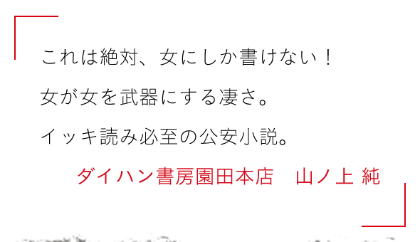 これは絶対、女にしか書けない！

女が女を武器にする凄さ。

イッキ読み必至の公安小説。ダイハン書房園田本店　山ノ上 純