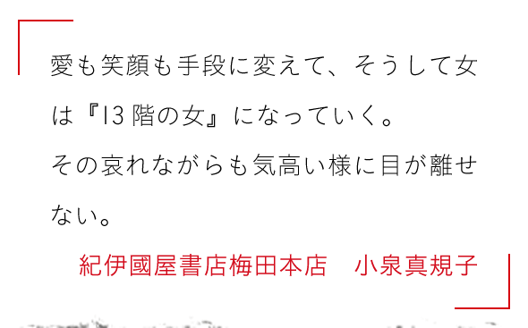 愛も笑顔も手段に変えて、そうして女は『13階の女』になっていく。

その哀れながらも気高い様に目が離せない。紀伊國屋書店梅田本店　小泉真規子