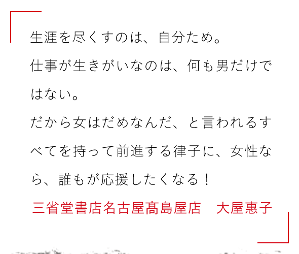 生涯を尽くすのは、自分ため。

仕事が生きがいなのは、何も男だけではない。　

だから女はだめなんだ、と言われるすべてを持って前進する律子に、

女性なら、誰もが応援したくなる！三省堂書店名古高島屋店　大屋惠子