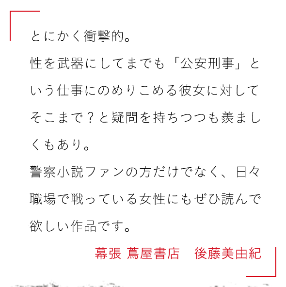 とにかく衝撃的。

性を武器にしてまでも「公安刑事」という仕事にのめりこめる彼女に対して

そこまで？と疑問を持ちつつも羨ましくもあり。

警察小説ファンの方だけでなく、

日々職場で戦っている女性にもぜひ読んで欲しい作品です。幕張 蔦屋書店　後藤美由紀