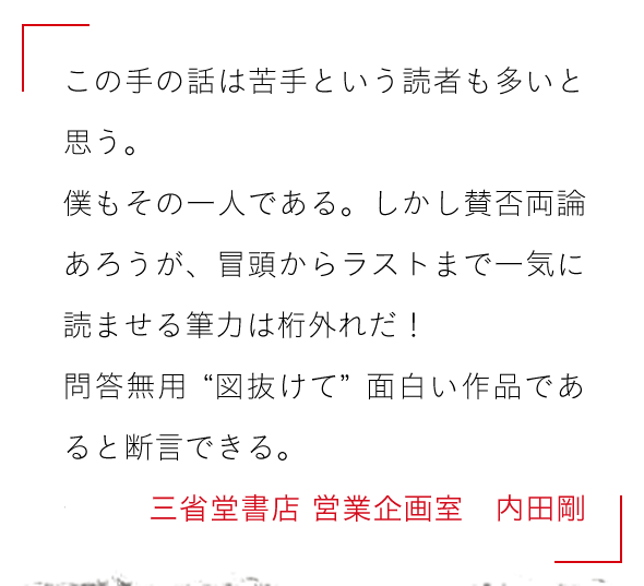 この手の話は苦手という読者も多いと思う。

僕もその一人である。しかし賛否両論あろうが、

冒頭からラストまで一気に読ませる筆力は桁外れだ！

問答無用〝図抜けて〟面白い作品であると断言できる。三省堂書店 営業企画室　内田剛