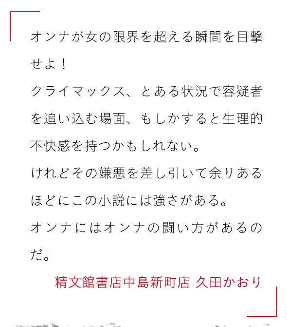 オンナが女の限界を超える瞬間を目撃せよ！

クライマックス、とある状況で容疑者を追い込む場面、もしかすると生理的不快感を持つかもしれない。

けれどその嫌悪を差し引いて余りあるほどにこの小説には強さがある。

オンナにはオンナの闘い方があるのだ。精文館書店中島新町店 久田かおり