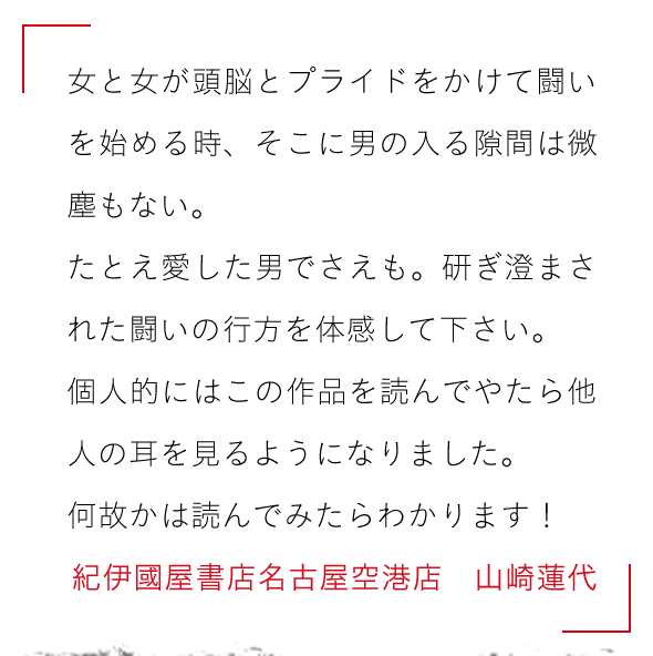 女と女が頭脳とプライドをかけて闘いを始める時、そこに男の入る隙間は微塵もない。

たとえ愛した男でさえも。研ぎ澄まされた闘いの行方を体感して下さい。

個人的にはこの作品を読んでやたら他人の耳を見るようになりました。

何故かは読んでみたらわかります！紀伊國屋書店名古屋空港店　山崎蓮代