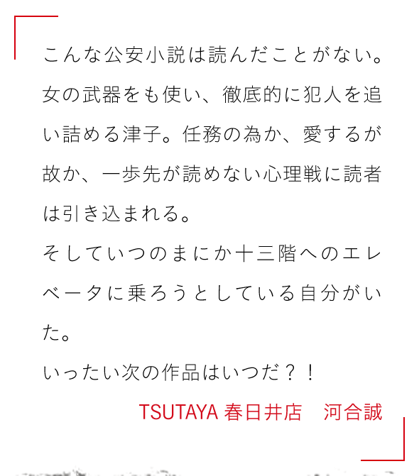 こんな公安小説は読んだことがない。女の武器をも使い、

徹底的に犯人を追い詰める津子。任務の為か、愛するが故か、

一歩先が読めない心理戦に読者は引き込まれる。

そしていつのまにか十三階へのエレベータに乗ろうとしている自分がいた。

いったい次の作品はいつだ？！TSUTAYA春日井店　河合誠