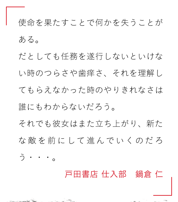 使命を果たすことで何かを失うことがある。

だとしても任務を遂行しないといけない時のつらさや歯痒さ、それを理解してもらえなかった時のやりきれなさは誰にもわからないだろう。

それでも彼女はまた立ち上がり、新たな敵を前にして進んでいくのだろう・・・。戸田書店 仕入部　鍋倉 仁