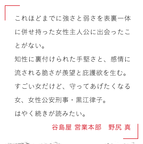 これほどまでに強さと弱さを表裏一体に併せ持った女性主人公に出会ったことがない。

知性に裏付けられた手堅さと、感情に流される脆さが羨望と庇護欲を生む。

すごい女だけど、守ってあげたくなる女、女性公安刑事・黒江律子。

はやく続きが読みたい。谷島屋 営業本部　野尻 真