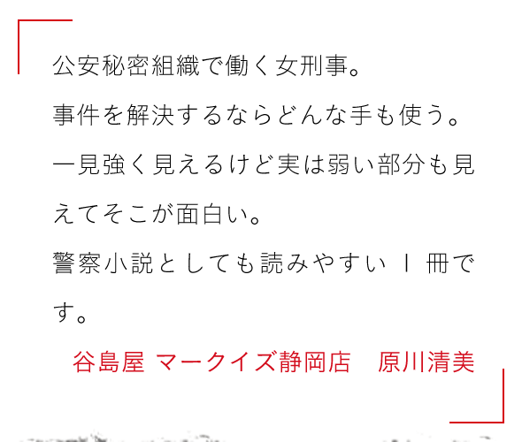 公安秘密組織で働く女刑事。

事件を解決するならどんな手も使う。

一見強く見えるけど実は弱い部分も見えてそこが面白い。

警察小説としても読みやすい1冊です。谷島屋 マークイズ静岡店　原川清美