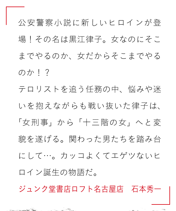 公安警察小説に新しいヒロインが登場！その名は黒江律子。女なのにそこまでやるのか、女だからそこまでやるのか！？

テロリストを追う任務の中、悩みや迷いを抱えながらも戦い抜いた律子は、「女刑事」から「十三階の女」へと変貌を遂げる。関わった男たちを踏み台にして…。カッコよくてエゲツないヒロイン誕生の物語だ。ジュンク堂書店ロフト名古屋店　石本秀一