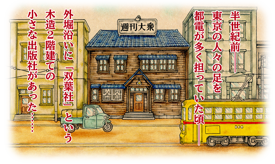 半世紀前――
東京の人々の足を
都電が多く担っていた頃、
外堀沿いに「双葉社」という
木造２階建ての小さな出版社があった……