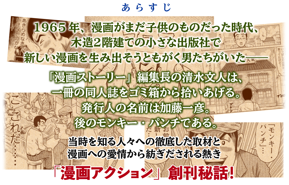 1965年、漫画がまだ子供のものだった時代、
木造２階建ての小さな出版社で
新しい漫画を生み出そうともがく男たちがいた――

編集長の清水文人は、一冊の同人誌をゴミ箱から拾いあげる。
発行人の名前は加藤一彦。
後のモンキー・パンチである。

当時を知る人々への徹底した取材と
漫画への愛情から紡ぎだされる熱き「漫画アクション」創刊秘話！