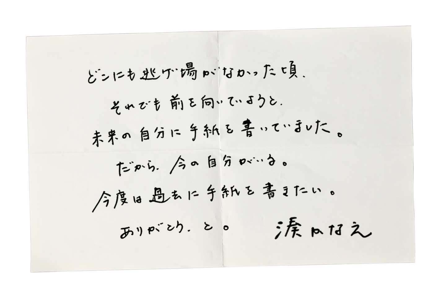 どこにも逃げ場がなかった頃、それでも前を向いていようと、未来の自分に手紙を書いていました。だから、今の自分がいる。今度は過去に手紙を書きたい。ありがとう、と。湊かなえ