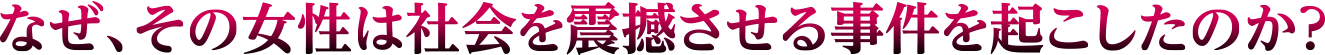 なぜ、その女性は社会を震撼させる事件を起こしたのか？