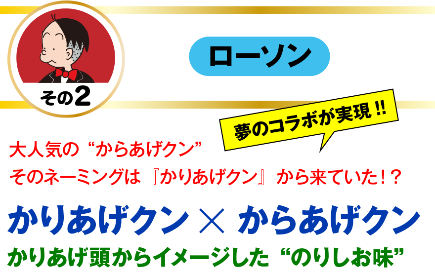 【ローソン】
大人気の“からあげクン”
そのネーミングは『かりあげクン』から来ていた！？
夢のコラボが実現!!
かりあげクン×からあげクン
かりあげ頭からイメージした“のりしお味”