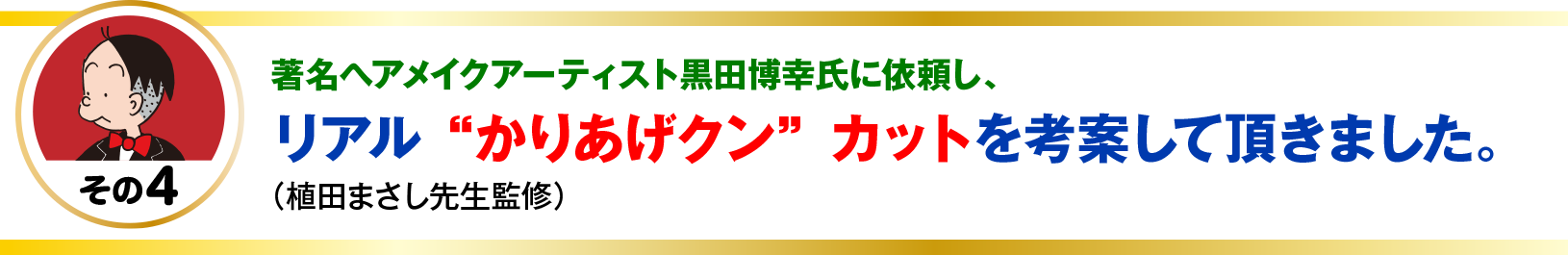 著名ヘアメイクアーティスト黒田博幸氏に依頼し、
リアル“かりあげクン”カットを考案して頂きました。
（植田まさし先生監修）