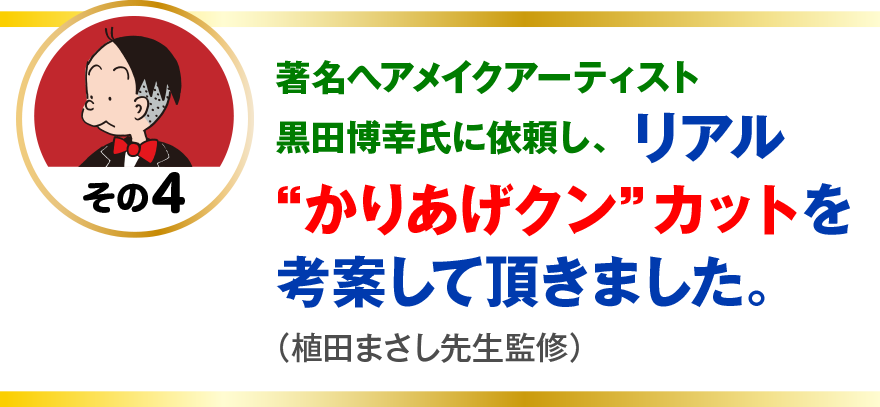 著名ヘアメイクアーティスト黒田博幸氏に依頼し、
リアル“かりあげクン”カットを考案して頂きました。
（植田まさし先生監修）