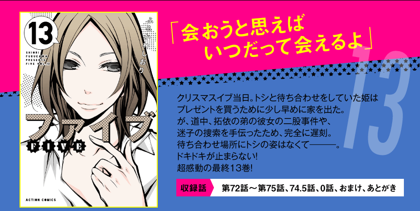 「会おうと思えば
いつだって会えるよ」
クリスマスイブ当日。トシと待ち合わせをしていた姫は
プレゼントを買うために少し早めに家を出た。
が、道中、拓依の弟の彼女の二股事件や、
迷子の捜索を手伝ったため、完全に遅刻。
待ち合わせ場所にトシの姿はなくて―――。
ドキドキが止まらない！
超感動の最終13巻！