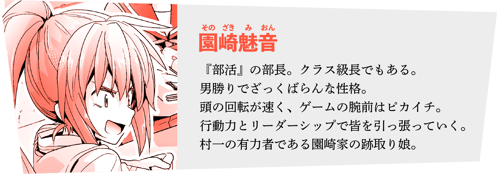 ◆園崎魅音 （そのざき みおん）
『部活』の部長。クラス級長でもある。男勝りでざっくばらんな性格。
頭の回転が速く、ゲームの腕前はピカイチ。行動力とリーダーシップで皆を引っ張っていく。村一の有力者である園崎家の跡取り娘。