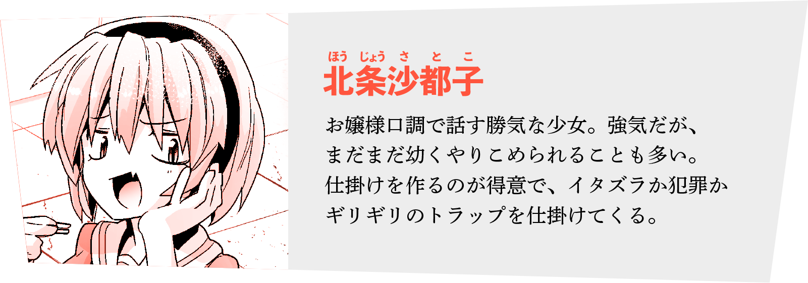 ◆北条沙都子（ほうじょう さとこ）
お嬢様口調で話す勝気な少女。強気だが、まだまだ幼くやりこめられることも多い。
仕掛けを作るのが得意で、イタズラか犯罪かギリギリのトラップを仕掛けてくる。