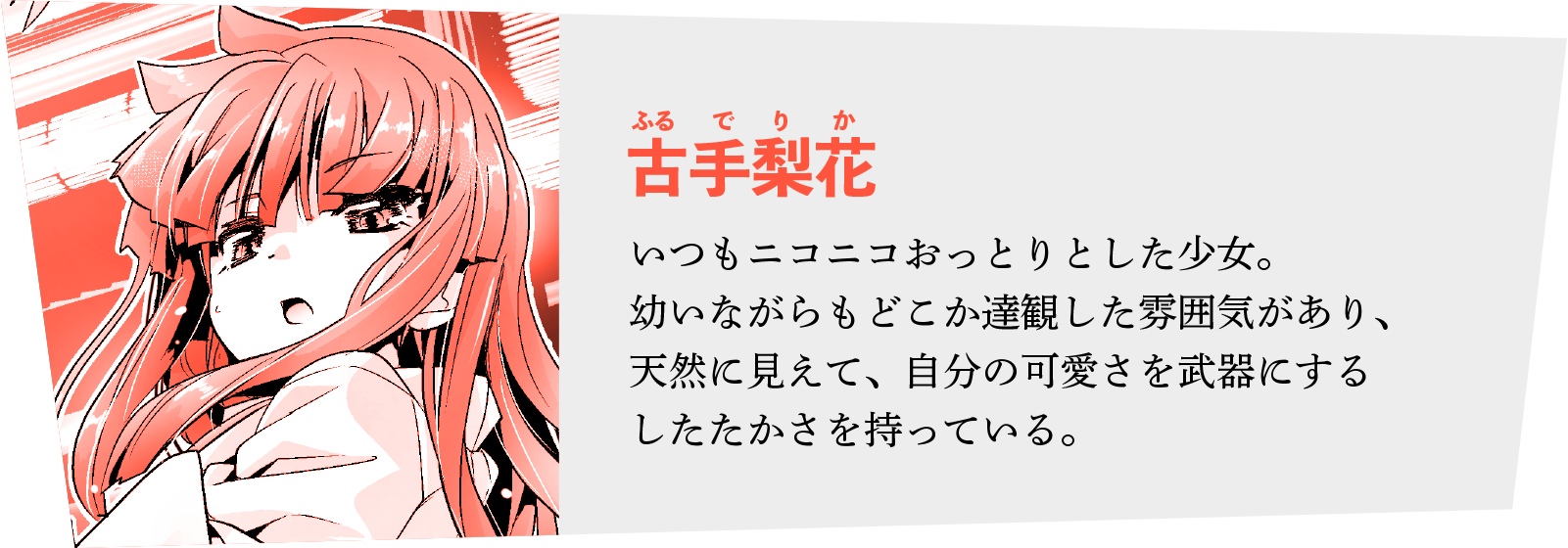 ◆古手梨花（ふるで りか）
いつもニコニコおっとりとした少女。幼いながらもどこか達観した雰囲気があり、
天然に見えて、自分の可愛さを武器にするしたたかさを持っている。