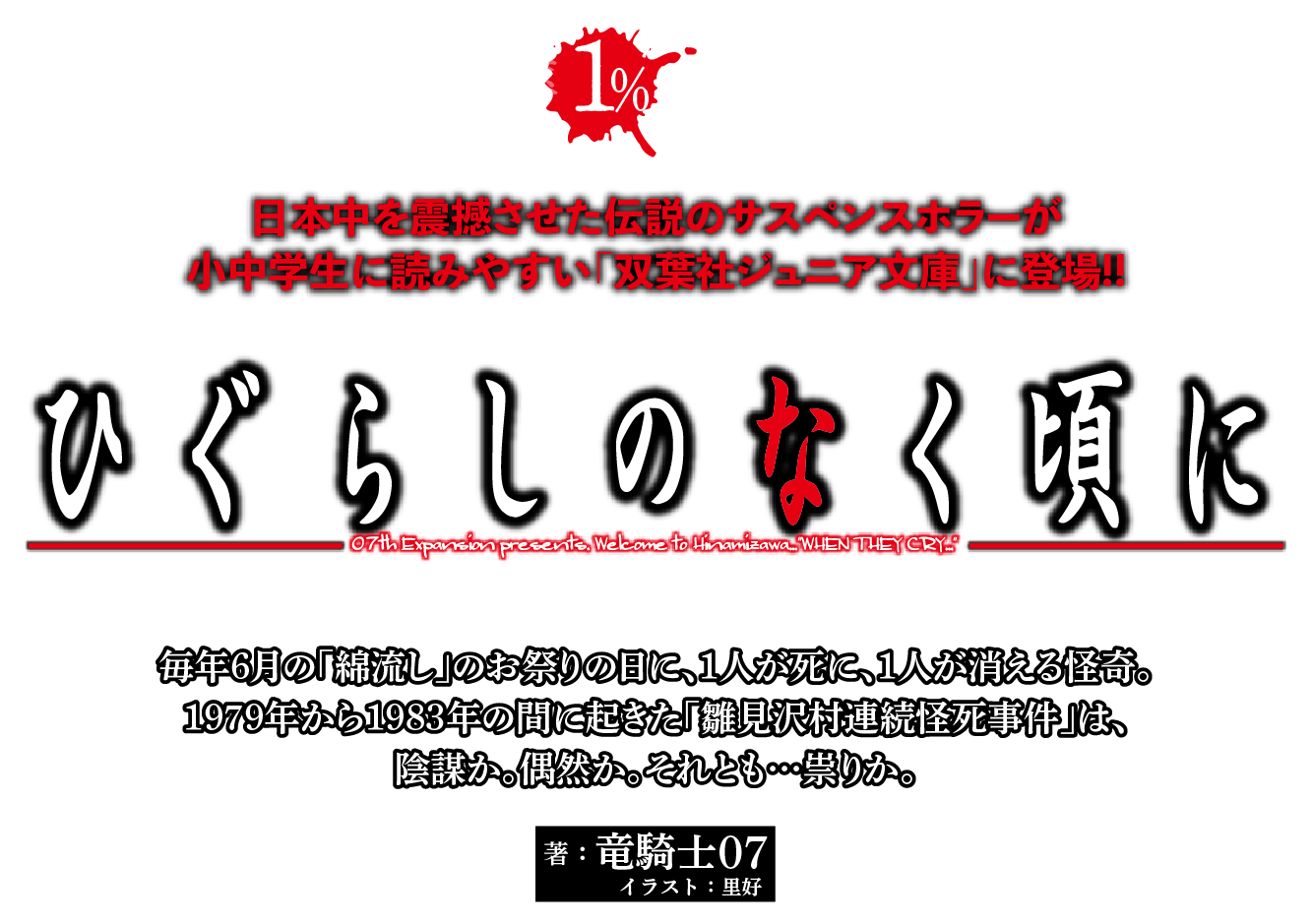 『ひぐらしのなく頃に』著：竜騎士07／イラスト：里好　日本中を震撼させた伝説のサスペンスホラーが小中学生に読みやすい「双葉社ジュニア文庫」に登場!!　毎年６月の「綿流し」のお祭りの日に、1人が死に、1人が消える怪奇。1979年から1983年の間に起きた「雛見沢村連続怪死事件」は、陰謀か。偶然か。それとも…祟りか。