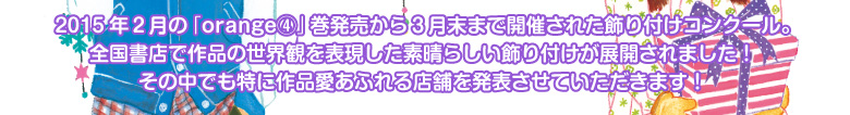 ２０１５年２月の「orange④」巻発売から３月末まで開催された飾り付けコンクール。 全国書店で作品の世界観を表現した素晴らしい飾り付けが展開されました！ その中でも特に作品愛あふれる店舗を発表させていただきます！