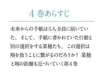 未来からの手紙は5人全員に届いていた。そして、手紙に書かれていた行動と別の選択をする菜穂たち。この選択は翔を救うことに繋がるのだろうか？菜穂と翔の距離も近づいていく第4巻