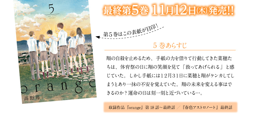 第５巻はこの表紙が目印！／あらすじ　 翔の自殺を止めるため、手紙の力を借りて行動してきた菜穂たちは、体育祭の日に翔の笑顔を見て「救ってあげられる」と感じていた。しかし手紙には１２月３１日に菜穂と翔がケンカしてしまうとあり一抹の不安を覚えていた。翔の未来を変える事はできるのか?運命の日は刻一刻と近づいている…。／収録作品『orange』第18話～最終話　『春色アストロノート』最終話