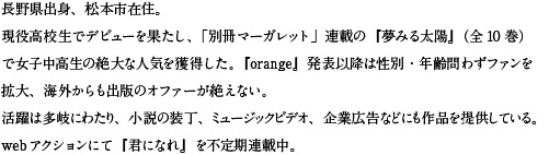 長野県出身、松本市在住。
現役高校生でデビューを果たし、「別冊マーガレット」連載の『夢みる太陽』（全10巻）で女子中高生の絶大な人気を獲得した。『orange』発表以降は性別・年齢問わずファンを拡大、海外からも出版のオファーが絶えない。
活躍は多岐にわたり、小説の装丁、ミュージックビデオ、企業広告などにも作品を提供している。
webアクションにて『君になれ』を不定期連載中。