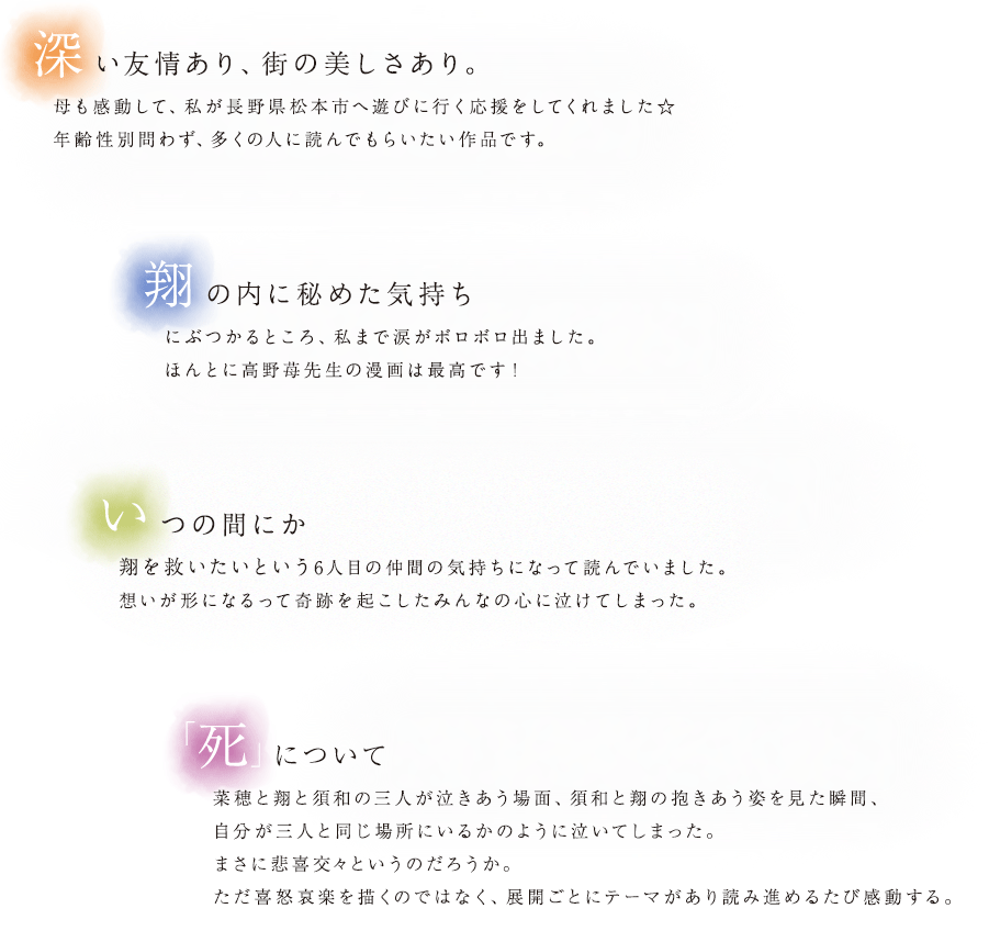 深い友情あり、街の美しさあり。母も感動して、私が長野県松本市へ遊びに行く応援をしてくれました☆年齢性別問わず、多くの人に読んでもらいたい作品です。翔の内に秘めた気持ちにぶつかるところ、私まで涙がボロボロ出ました。ほんとに高野苺先生の漫画は最高です！いつの間にか翔を救いたいという6人目の仲間の気持ちになって読んでいました。想いが形になるって奇跡を起こしたみんなの心に泣けてしまった。「死」について菜穂と翔と須和の三人が泣きあう場面、須和と翔の抱きあう姿を見た瞬間、自分が三人と同じ場所にいるかのように泣いてしまった。まさに悲喜交々というのだろうか。ただ喜怒哀楽を描くのではなく、展開ごとにテーマがあり読み進めるたび感動する。