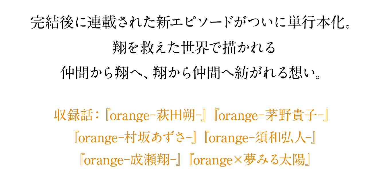 完結後に連載された新エピソードがついに単行本化。
翔を救えた世界で描かれる仲間から翔へ、翔から仲間へ紡がれる想い。収録話：『orange―萩田朔―』『orange―茅野貴子―』『orange―村坂あずさ』『orange―須和弘人―』『orange―成瀬翔』『orange×夢みる太陽』