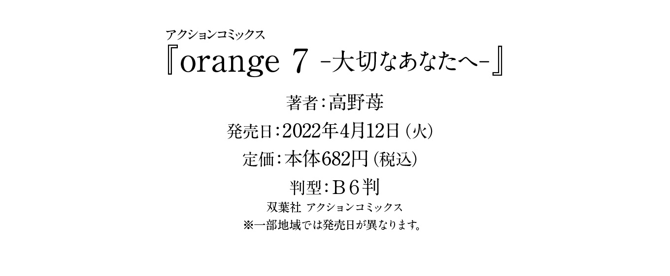 『orange 7 -大切なあなたへ-』著者：高野苺
発売日：2022年4月12日（火）
定価：本体682円（税込）
判型：Ｂ６判
双葉社 アクションコミックス
※一部地域では発売日が異なります。