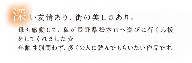 深い友情あり、街の美しさあり。母も感動して、私が長野県松本市へ遊びに行く応援をしてくれました☆年齢性別問わず、多くの人に読んでもらいたい作品です。