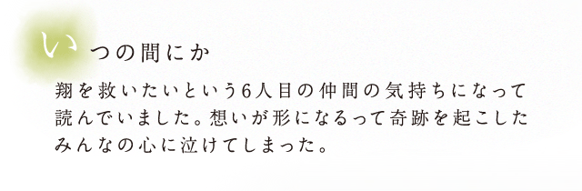 いつの間にか翔を救いたいという6人目の仲間の気持ちになって読んでいました。想いが形になるって奇跡を起こしたみんなの心に泣けてしまった。