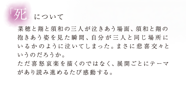 「死」について菜穂と翔と須和の三人が泣きあう場面、須和と翔の抱きあう姿を見た瞬間、自分が三人と同じ場所にいるかのように泣いてしまった。まさに悲喜交々というのだろうか。ただ喜怒哀楽を描くのではなく、展開ごとにテーマがあり読み進めるたび感動する。