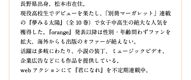 長野県出身、松本市在住。
現役高校生でデビューを果たし、「別冊マーガレット」連載の『夢みる太陽』（全10巻）で女子中高生の絶大な人気を獲得した。『orange』発表以降は性別・年齢問わずファンを拡大、海外からも出版のオファーが絶えない。
活躍は多岐にわたり、小説の装丁、ミュージックビデオ、企業広告などにも作品を提供している。
webアクションにて『君になれ』を不定期連載中。