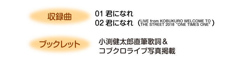 ・収録曲
01君になれ
02君になれ（LIVE from KOBUKURO WELCOME TO THE STREET 2018“ONE TIMES ONE”）
・ブックレット
小渕健太郎直筆歌詞＆コブクロライブ写真掲載