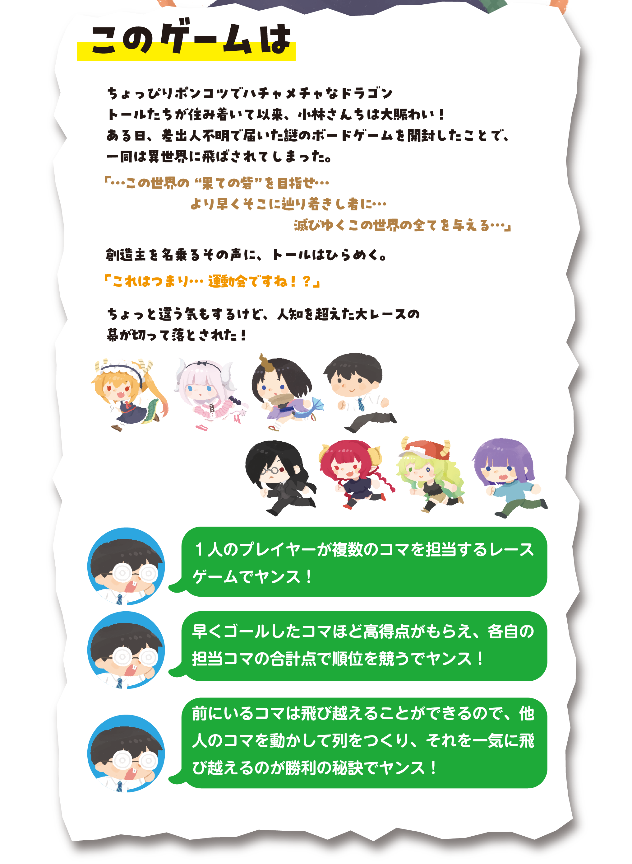 このゲームは
ちょっぴりポンコツでハチャメチャなドラゴン、トールたちが住み着いて以来、小林さんちは大賑わい！
ある日、差出人不明で届いた謎のボードゲームを開封したことで、一同は異世界に飛ばされてしまった。
「…この世界の”果ての砦”を目指せ…より早くそこに辿り着きし者に…滅びゆくこの世界の全てを与える…」
創造主を名乗るその声に、トールはひらめく。
「これはつまり…運動会ですね!?」
ちょっと違う気もするけど、人知を超えた大レースの幕が切って落とされた！