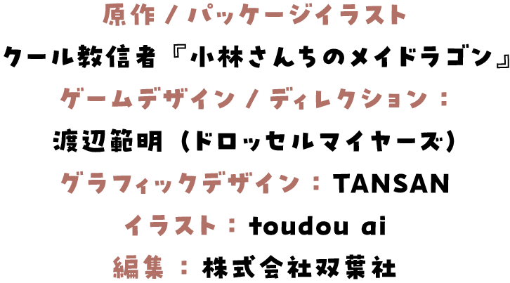 原作/パッケージイラスト：
クール教信者『小林さんちのメイドラゴン』
ゲームデザイン/ディレクション：
渡辺範明（ドロッセルマイヤーズ）
グラフィックデザイン： TANSAN
イラスト： toudou ai
編集 ： 株式会社双葉社