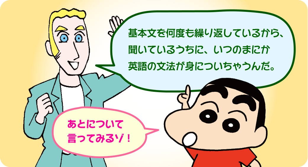 「基本文を何度も繰り返しているから、聞いているうちに、いつのまにか英語の文法が身に着いちゃうんだ。」「後について言ってみるゾ～！