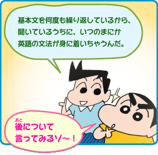 「基本文を何度も繰り返しているから、 聞いているうちに、いつのまにか 英語の文法が身に着いちゃうんだ。」「後について言ってみるゾ～！」